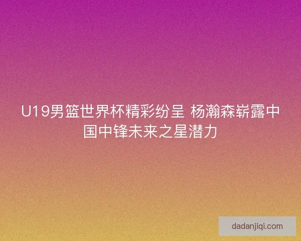 U19男篮世界杯精彩纷呈 杨瀚森崭露中国中锋未来之星潜力 U19男篮世界杯精彩纷呈 杨瀚森崭露中国中锋未来之星潜力