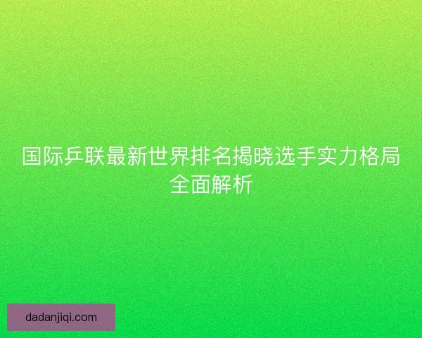 国际乒联最新世界排名揭晓选手实力格局全面解析