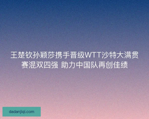 王楚钦孙颖莎携手晋级WTT沙特大满贯赛混双四强 助力中国队再创佳绩