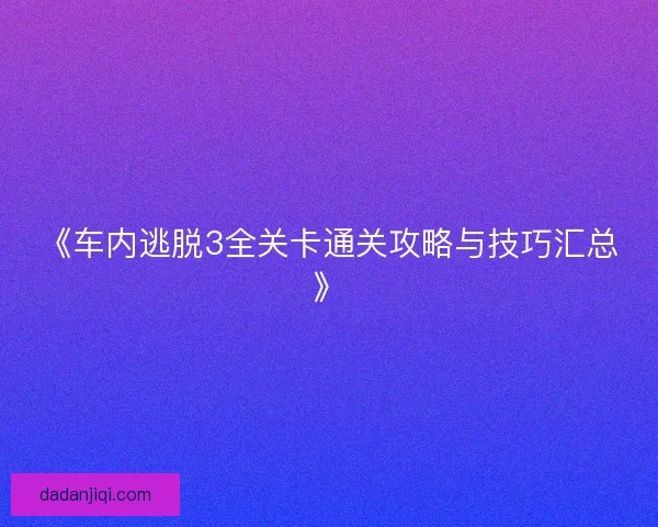 《车内逃脱3全关卡通关攻略与技巧汇总》
