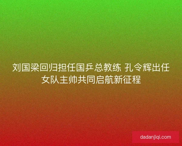 刘国梁回归担任国乒总教练 孔令辉出任女队主帅共同启航新征程