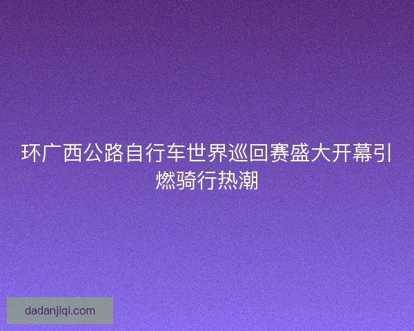 环广西公路自行车世界巡回赛盛大开幕引燃骑行热潮