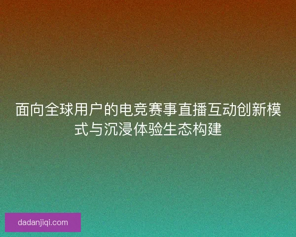 面向全球用户的电竞赛事直播互动创新模式与沉浸体验生态构建