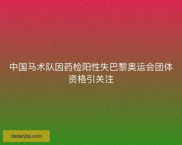 中国马术队因药检阳性失巴黎奥运会团体资格引关注 中国马术队因药检阳性失巴黎奥运会团体资格引关注