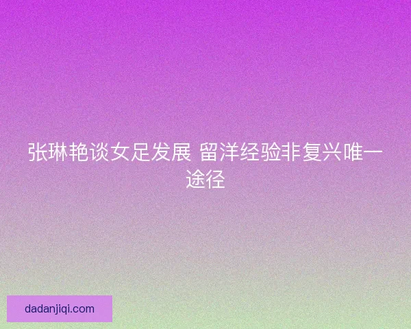 张琳艳谈女足发展 留洋经验非复兴唯一途径 张琳艳谈女足发展 留洋经验非复兴唯一途径