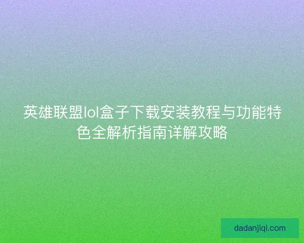 英雄联盟lol盒子下载安装教程与功能特色全解析指南详解攻略 英雄联盟lol盒子下载安装教程与功能特色全解析指南详解攻略