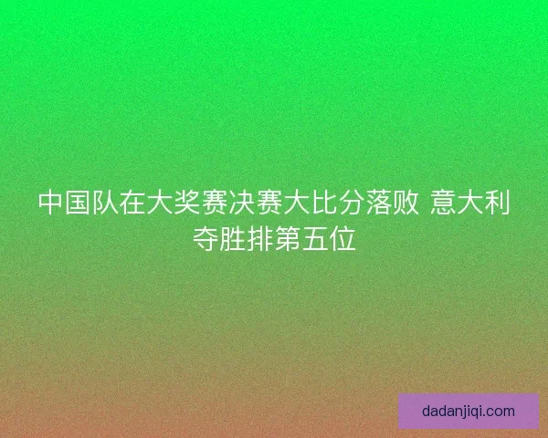 中国队在大奖赛决赛大比分落败 意大利夺胜排第五位 中国队在大奖赛决赛大比分落败 意大利夺胜排第五位