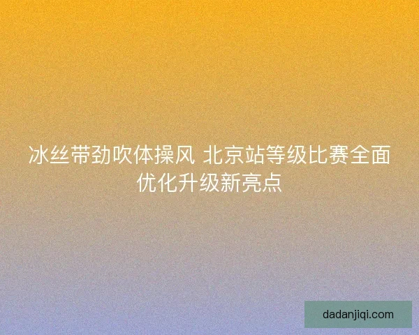 冰丝带劲吹体操风 北京站等级比赛全面优化升级新亮点 冰丝带劲吹体操风 北京站等级比赛全面优化升级新亮点