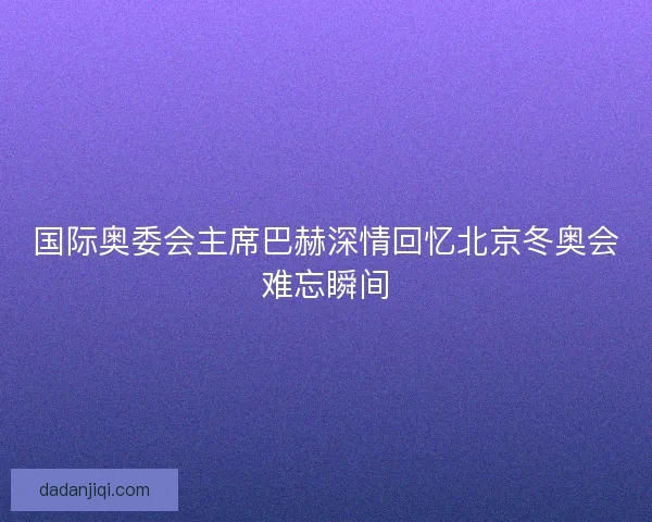 国际奥委会主席巴赫深情回忆北京冬奥会难忘瞬间 国际奥委会主席巴赫深情回忆北京冬奥会难忘瞬间