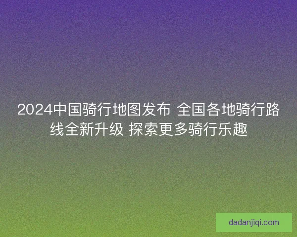 2024中国骑行地图发布 全国各地骑行路线全新升级 探索更多骑行乐趣
