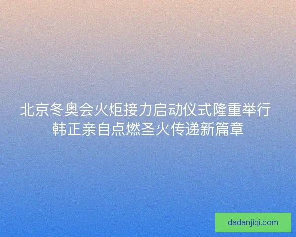 北京冬奥会火炬接力启动仪式隆重举行 韩正亲自点燃圣火传递新篇章 北京冬奥会火炬接力启动仪式隆重举行 韩正亲自点燃圣火传递新篇章