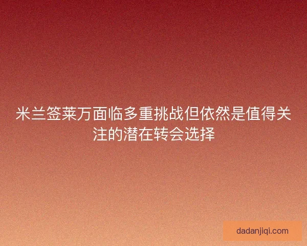 米兰签莱万面临多重挑战但依然是值得关注的潜在转会选择 米兰签莱万面临多重挑战但依然是值得关注的潜在转会选择