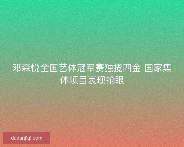 邓森悦全国艺体冠军赛独揽四金 国家集体项目表现抢眼 邓森悦全国艺体冠军赛独揽四金 国家集体项目表现抢眼