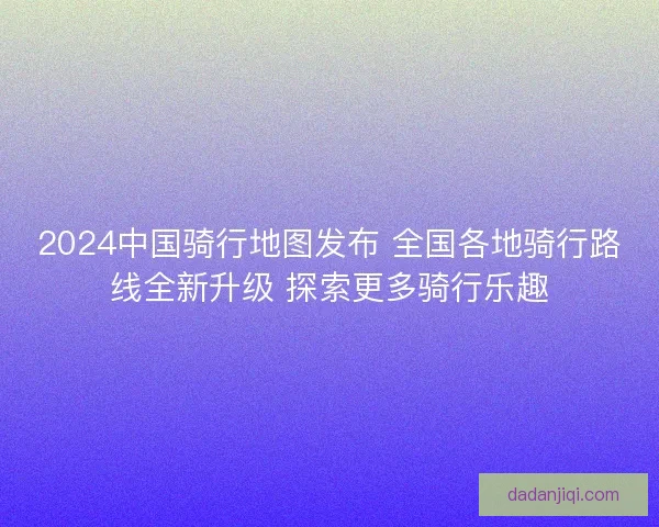 2024中国骑行地图发布 全国各地骑行路线全新升级 探索更多骑行乐趣