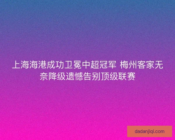 上海海港成功卫冕中超冠军 梅州客家无奈降级遗憾告别顶级联赛