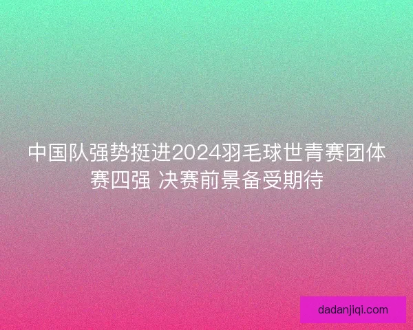 中国队强势挺进2024羽毛球世青赛团体赛四强 决赛前景备受期待