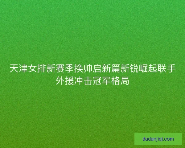 天津女排新赛季换帅启新篇新锐崛起联手外援冲击冠军格局