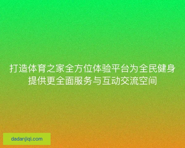 打造体育之家全方位体验平台为全民健身提供更全面服务与互动交流空间